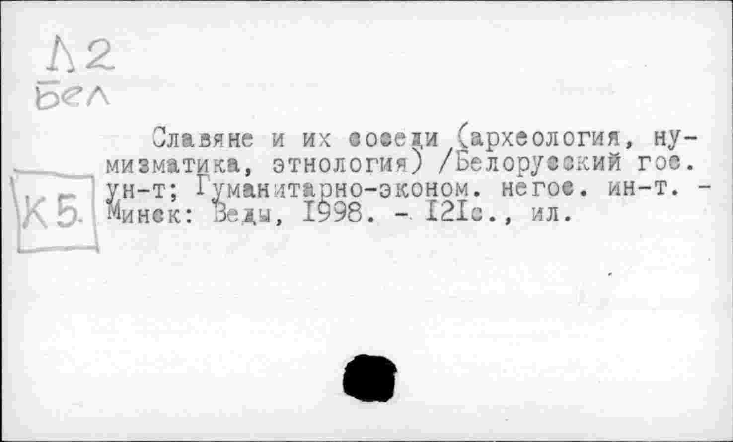 ﻿Л2
S
Славяне и их во«еди (археология, нумизматика, этнология) /Белорусский гос. ун-т; Гуманитарно-эконом. не гос. ин-т. -Минск: Веды, 1998. - 121с., ил.